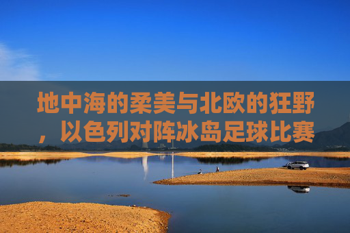 地中海的柔美与北欧的狂野,以色列对阵冰岛足球比赛全纪实