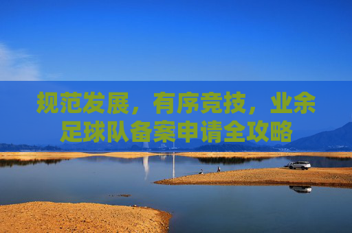 规范发展，有序竞技，业余足球队备案申请全攻略