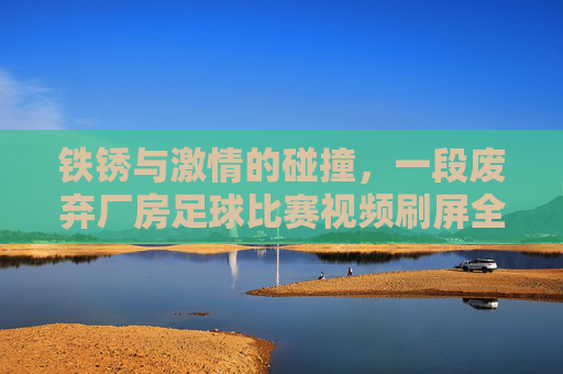 铁锈与激情的碰撞,一段废弃厂房足球比赛视频刷屏全网,唤醒你的少年心气