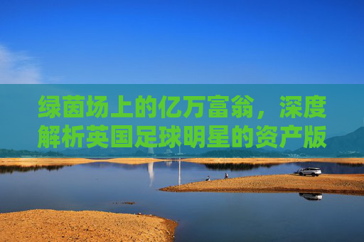 绿茵场上的亿万富翁,深度解析英国足球明星的资产版图
