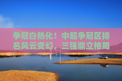 争冠白热化!中超争冠区排名风云变幻,三强鼎立格局初现