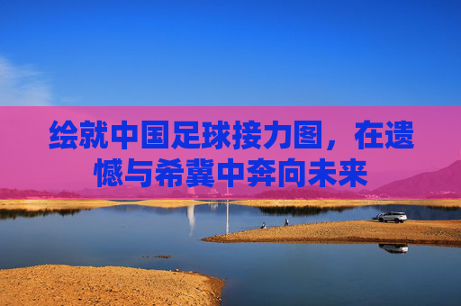 绘就中国足球接力图,在遗憾与希冀中奔向未来
