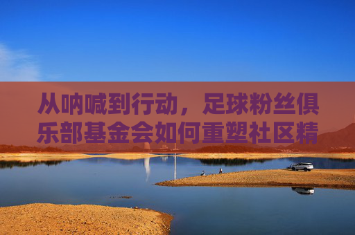 从呐喊到行动,足球粉丝俱乐部基金会如何重塑社区精神