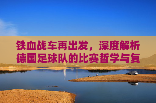 铁血战车再出发,深度解析德国足球队的比赛哲学与复兴之路