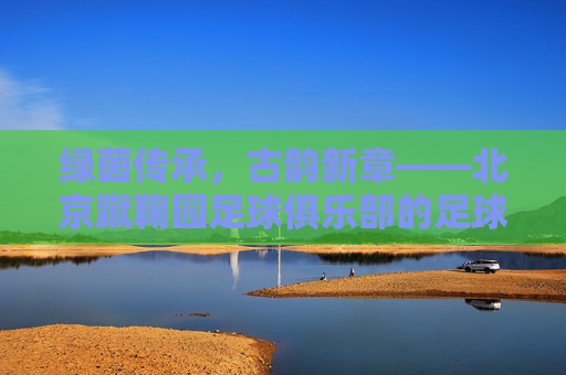绿茵传承,古韵新章——北京蹴鞠园足球俱乐部的足球梦