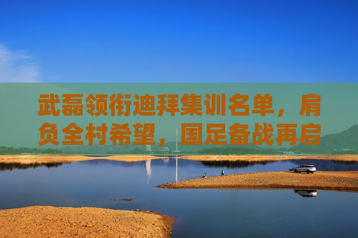 武磊领衔迪拜集训名单,肩负全村希望,国足备战再启程