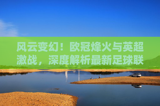 风云变幻!欧冠烽火与英超激战,深度解析最新足球联赛热点新闻