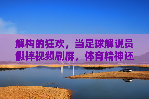 解构的狂欢,当足球解说员假摔视频刷屏,体育精神还剩多少?