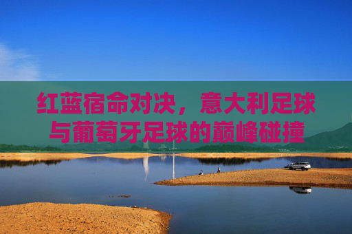 红蓝宿命对决,意大利足球与葡萄牙足球的巅峰碰撞