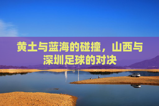 黄土与蓝海的碰撞,山西与深圳足球的对决