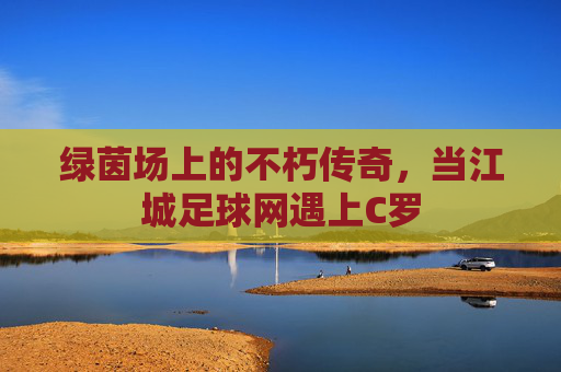 绿茵场上的不朽传奇,当江城足球网遇上C罗