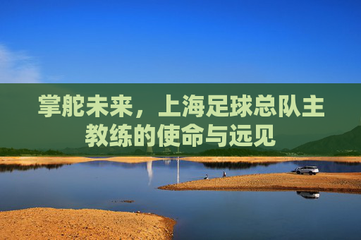 掌舵未来,上海足球总队主教练的使命与远见