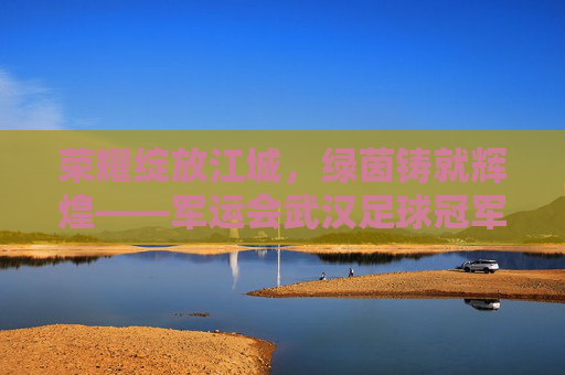 荣耀绽放江城,绿茵铸就辉煌——军运会武汉足球冠军诞生记