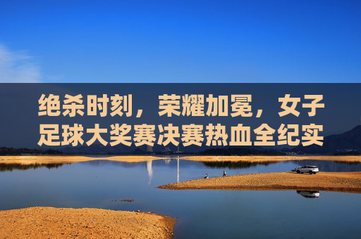绝杀时刻,荣耀加冕,女子足球大奖赛决赛热血全纪实