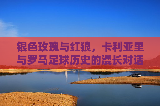 银色玫瑰与红狼,卡利亚里与罗马足球历史的漫长对话与恩怨交织