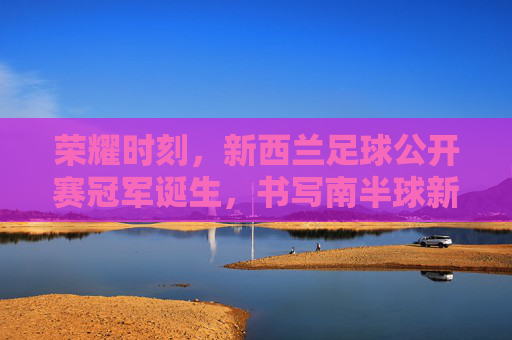 荣耀时刻,新西兰足球公开赛冠军诞生,书写南半球新篇章