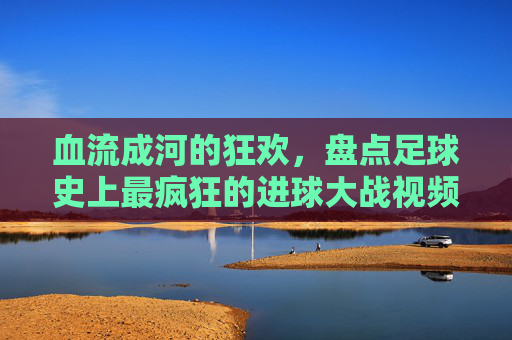 血流成河的狂欢,盘点足球史上最疯狂的进球大战视频