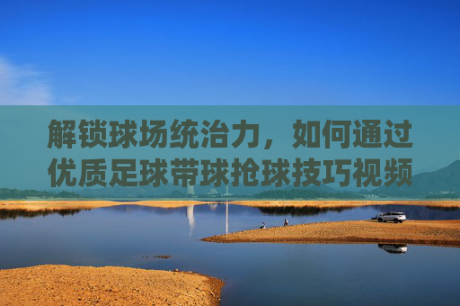 解锁球场统治力,如何通过优质足球带球抢球技巧视频提升实战能力