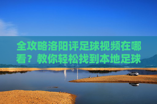 全攻略洛阳评足球视频在哪看?教你轻松找到本地足球精彩瞬间与专业解说