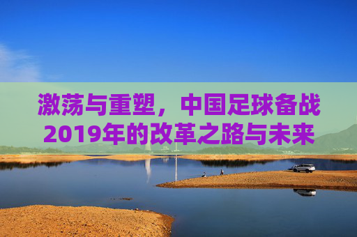 激荡与重塑,中国足球备战2019年的改革之路与未来展望