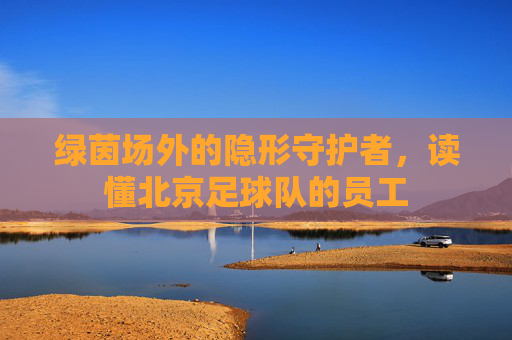 绿茵场外的隐形守护者,读懂北京足球队的员工