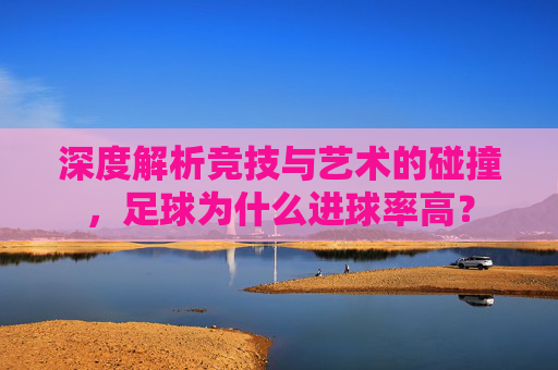 深度解析竞技与艺术的碰撞,足球为什么进球率高?