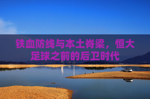 铁血防线与本土脊梁,恒大足球之前的后卫时代