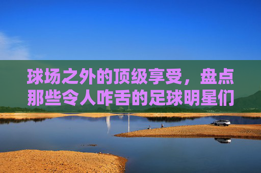 球场之外的顶级享受，盘点那些令人咋舌的足球明星们的游艇