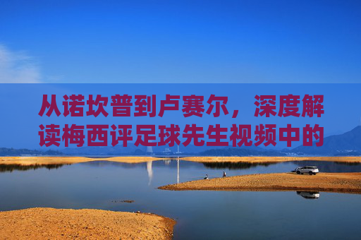 从诺坎普到卢赛尔,深度解读梅西评足球先生视频中的谦逊与传奇