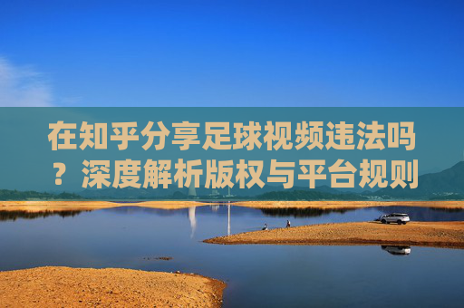 在知乎分享足球视频违法吗?深度解析版权与平台规则的法律边界