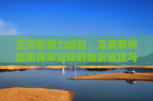亚洲新势力崛起,深度解析越南青年足球的当前成绩与排名