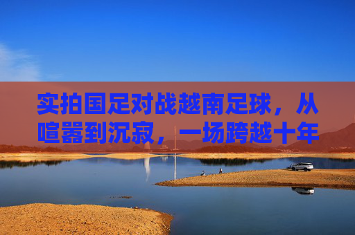 实拍国足对战越南足球,从喧嚣到沉寂,一场跨越十年的回响
