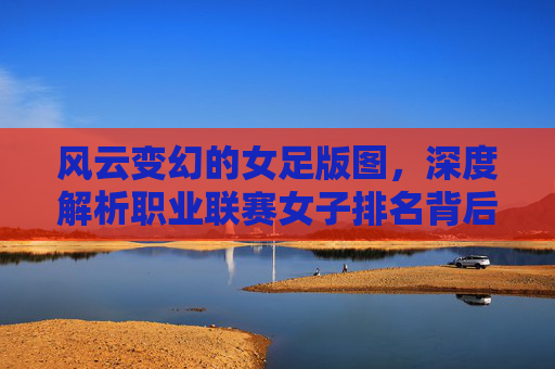 风云变幻的女足版图,深度解析职业联赛女子排名背后的实力博弈