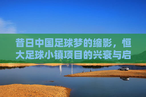 昔日中国足球梦的缩影,恒大足球小镇项目的兴衰与启示