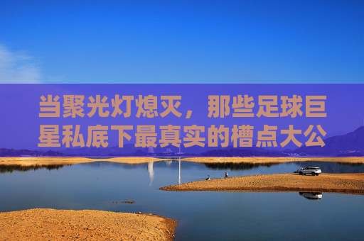 当聚光灯熄灭,那些足球巨星私底下最真实的槽点大公开