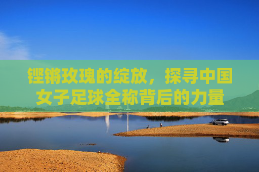 铿锵玫瑰的绽放,探寻中国女子足球全称背后的力量
