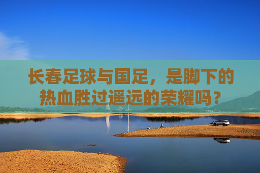 长春足球与国足,是脚下的热血胜过遥远的荣耀吗?