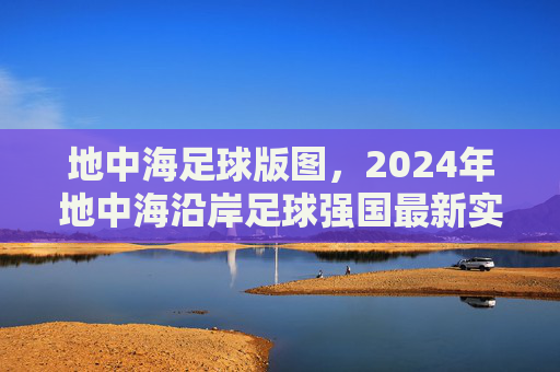 地中海足球版图,2024年地中海沿岸足球强国最新实力排名解析
