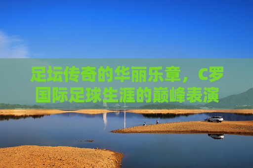 足坛传奇的华丽乐章,C罗国际足球生涯的巅峰表演