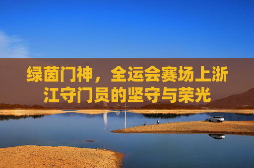 绿茵门神,全运会赛场上浙江守门员的坚守与荣光