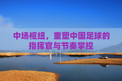 中场枢纽，重塑中国足球的指挥官与节奏掌控