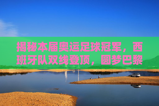 揭秘本届奥运足球冠军,西班牙队双线登顶,圆梦巴黎