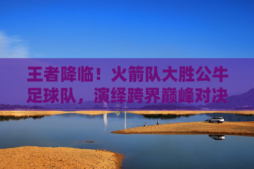 王者降临!火箭队大胜公牛足球队,演绎跨界巅峰对决