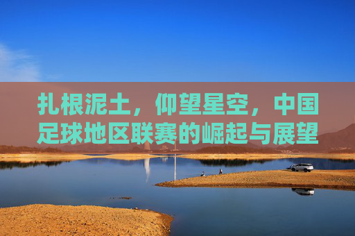 扎根泥土，仰望星空，中国足球地区联赛的崛起与展望