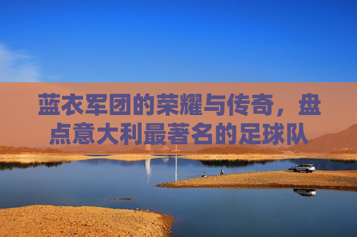 蓝衣军团的荣耀与传奇,盘点意大利最著名的足球队