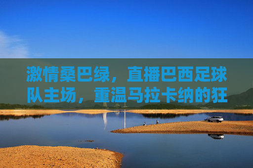 激情桑巴绿,直播巴西足球队主场,重温马拉卡纳的狂热与荣耀