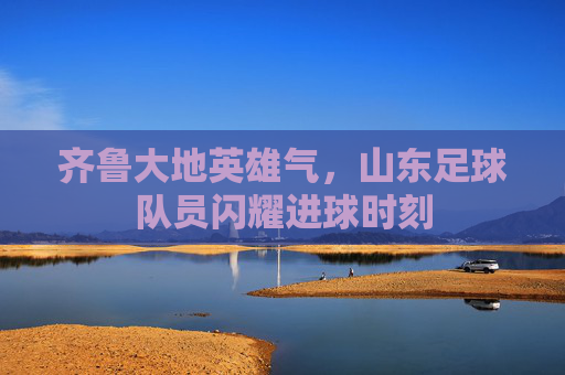齐鲁大地英雄气,山东足球队员闪耀进球时刻
