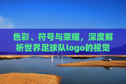 色彩、符号与荣耀,深度解析世界足球队logo的视觉语言