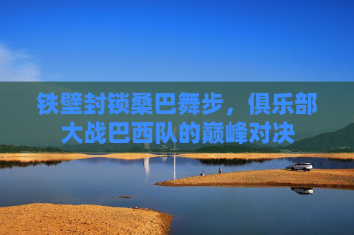 铁壁封锁桑巴舞步,俱乐部大战巴西队的巅峰对决