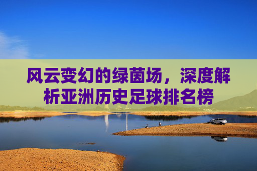 风云变幻的绿茵场,深度解析亚洲历史足球排名榜